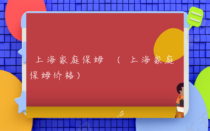 上海家庭保姆 (上海家庭保姆价格)
